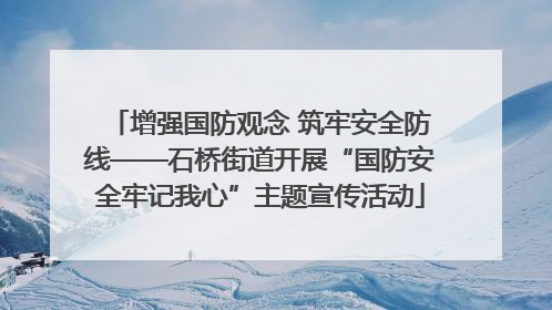 增强国防观念 筑牢安全防线——石桥街道开展“国防安全牢记我心”主题宣传活动