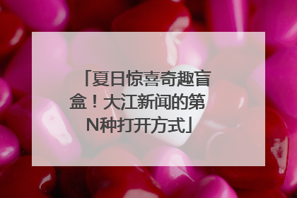 夏日惊喜奇趣盲盒！大江新闻的第N种打开方式