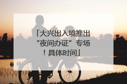 大兴出入境推出“夜间办证”专场！具体时间