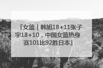女篮｜韩旭18+11张子宇18+10，中国女篮热身赛101比92胜日本
