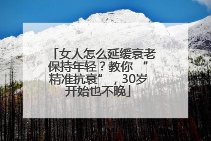 女人怎么延缓衰老保持年轻？教你 “精准抗衰”，30岁开始也不晚