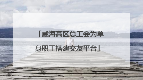 威海高区总工会为单身职工搭建交友平台