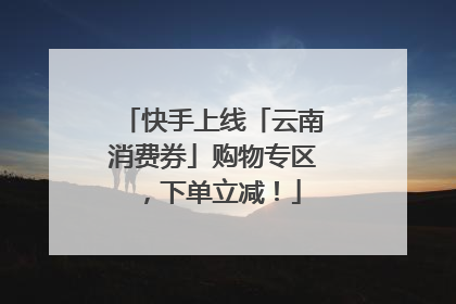 快手上线「云南消费券」购物专区，下单立减！