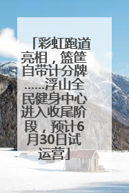 彩虹跑道亮相，篮筐自带计分牌……浮山全民健身中心进入收尾阶段，预计6月30日试运营