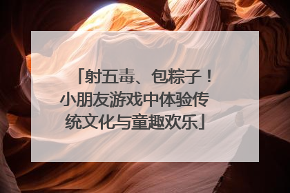 射五毒、包粽子！小朋友游戏中体验传统文化与童趣欢乐