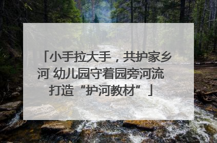 小手拉大手，共护家乡河 幼儿园守着园旁河流打造“护河教材”