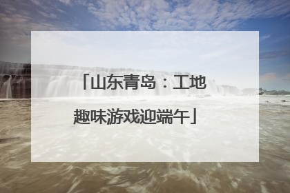 山东青岛：工地趣味游戏迎端午