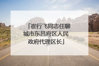 崔行飞同志任聊城市东昌府区人民政府代理区长