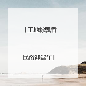 工地粽飘香 民俗迎端午
