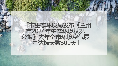 市生态环境局发布《兰州市2024年生态环境状况公报》去年全市环境空气质量达标天数301天