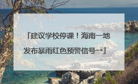建议学校停课！海南一地发布暴雨红色预警信号→
