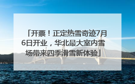开票！正定热雪奇迹7月6日开业，华北最大室内雪场带来四季滑雪新体验