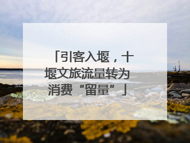 引客入堰，十堰文旅流量转为消费“留量”