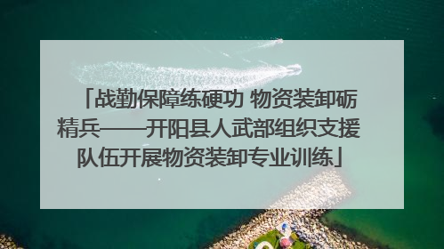 战勤保障练硬功 物资装卸砺精兵——开阳县人武部组织支援队伍开展物资装卸专业训练
