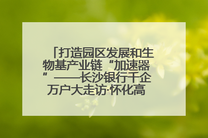打造园区发展和生物基产业链“加速器”——长沙银行千企万户大走访·怀化高新区、生物基产业链专场活动举行