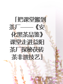 把课堂搬到茶厂——《安化黑茶品鉴》课堂走进益阳茶厂探秘茯砖茶非遗技艺