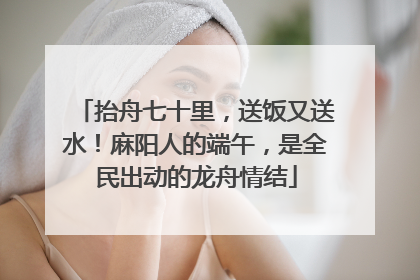 抬舟七十里，送饭又送水！麻阳人的端午，是全民出动的龙舟情结