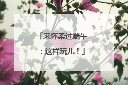 来怀柔过端午：这样玩儿！