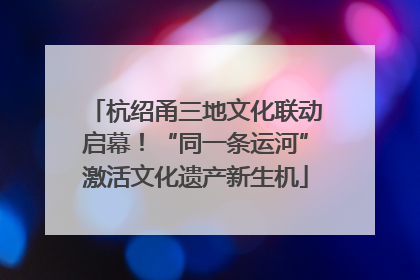 杭绍甬三地文化联动启幕！“同一条运河”激活文化遗产新生机