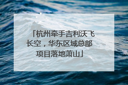 杭州牵手吉利沃飞长空，华东区域总部项目落地萧山