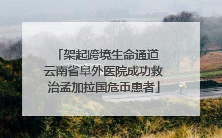 架起跨境生命通道 云南省阜外医院成功救治孟加拉国危重患者