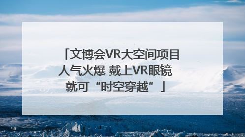 文博会VR大空间项目人气火爆 戴上VR眼镜就可“时空穿越”