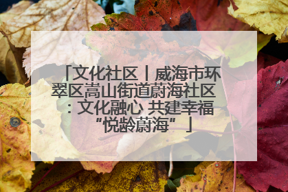 文化社区丨威海市环翠区嵩山街道蔚海社区：文化融心 共建幸福“悦龄蔚海”