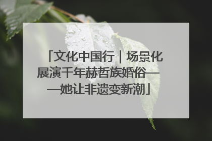 文化中国行｜场景化展演千年赫哲族婚俗——她让非遗变新潮