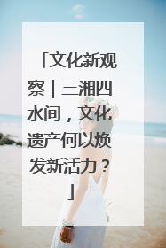 文化新观察｜三湘四水间，文化遗产何以焕发新活力？