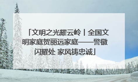文明之光耀云岭丨全国文明家庭贺丽远家庭——警徽闪耀处 家风铸忠诚