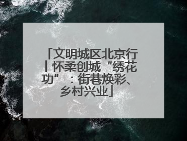 文明城区北京行丨怀柔创城“绣花功”：街巷焕彩、乡村兴业