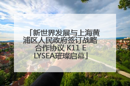 新世界发展与上海黄浦区人民政府签订战略合作协议 K11 ELYSEA璀璨启幕
