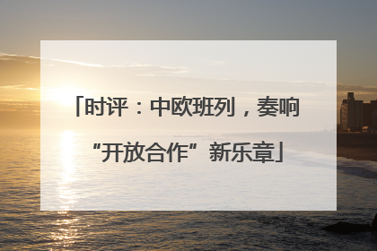 时评：中欧班列，奏响“开放合作”新乐章