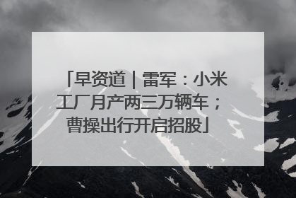 早资道｜雷军：小米工厂月产两三万辆车；曹操出行开启招股