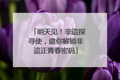 明天见！非遗探寻使，邀你解锁非遗正青春密码