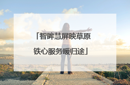 智眸慧屏映草原 铁心服务暖归途