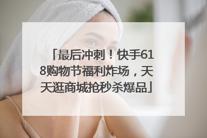 最后冲刺！快手618购物节福利炸场，天天逛商城抢秒杀爆品