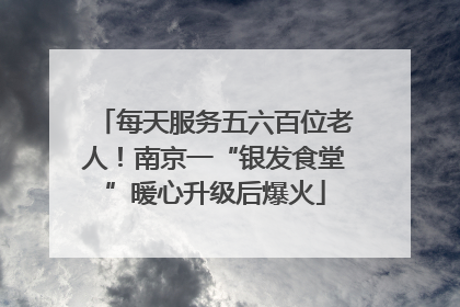 每天服务五六百位老人！南京一“银发食堂”暖心升级后爆火