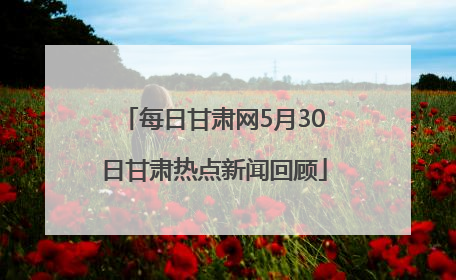 每日甘肃网5月30日甘肃热点新闻回顾