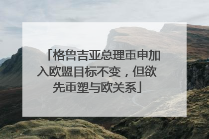 格鲁吉亚总理重申加入欧盟目标不变，但欲先重塑与欧关系
