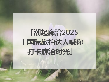 潮起廊洽2025丨国际旅拍达人喊你打卡廊洽时光