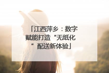 江西萍乡：数字赋能打造“无纸化”配送新体验