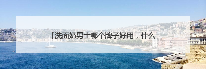 洗面奶男士哪个牌子好用，什么样的洗面奶比较好用更科学！