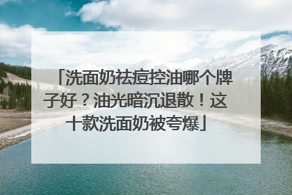 洗面奶祛痘控油哪个牌子好？油光暗沉退散！这十款洗面奶被夸爆