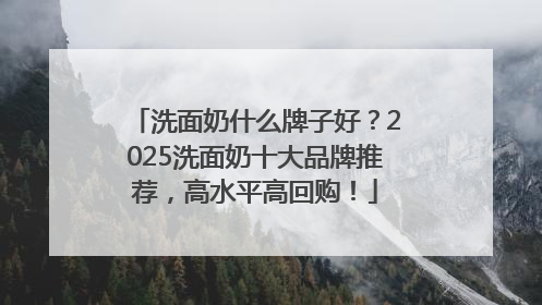 洗面奶什么牌子好？2025洗面奶十大品牌推荐，高水平高回购！