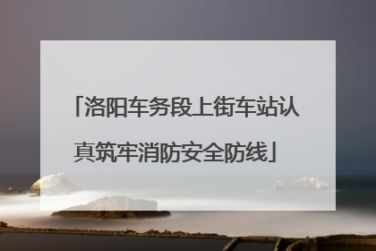 洛阳车务段上街车站认真筑牢消防安全防线