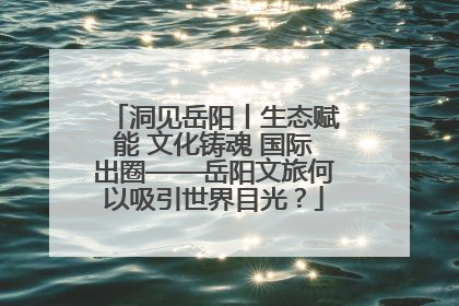 洞见岳阳丨生态赋能 文化铸魂 国际出圈——岳阳文旅何以吸引世界目光？