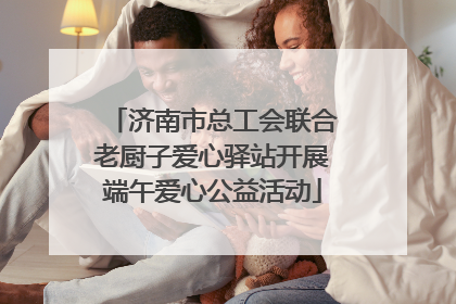 济南市总工会联合老厨子爱心驿站开展端午爱心公益活动
