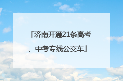 济南开通21条高考、中考专线公交车