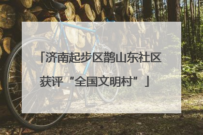 济南起步区鹊山东社区获评“全国文明村”